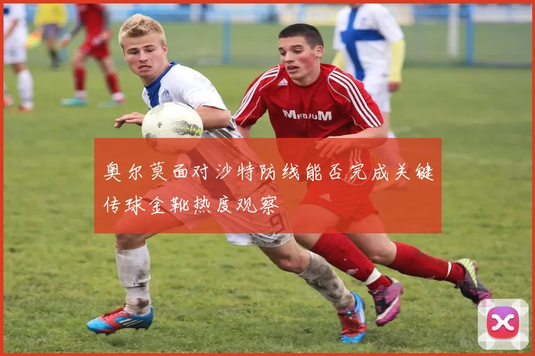 奥尔莫面对沙特防线能否完成关键传球金靴热度观察