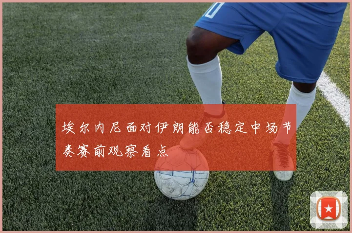 埃尔内尼面对伊朗能否稳定中场节奏赛前观察看点