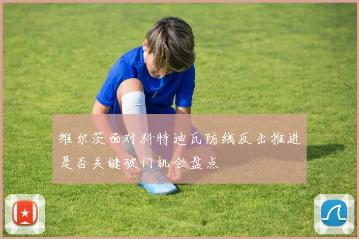 维尔茨面对科特迪瓦防线反击推进是否关键破门机会盘点