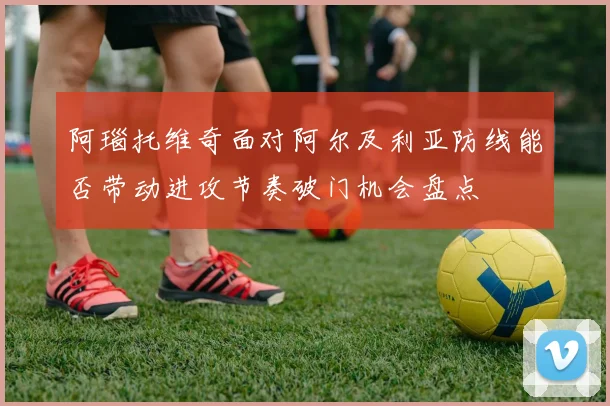 阿瑙托维奇面对阿尔及利亚防线能否带动进攻节奏破门机会盘点
