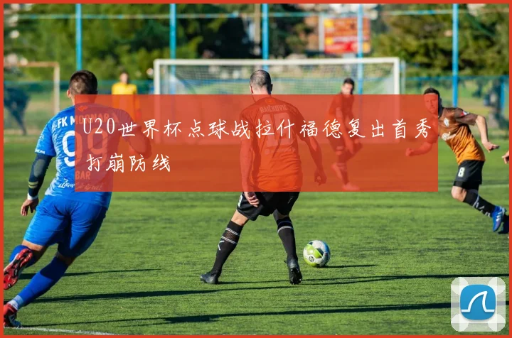 U20世界杯点球战拉什福德复出首秀打崩防线
