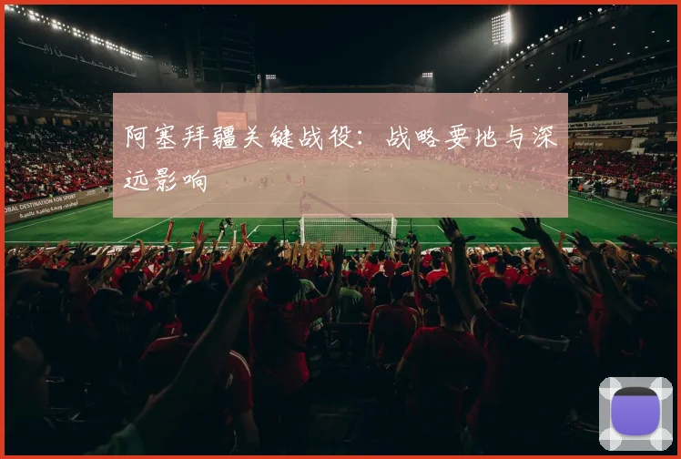 阿塞拜疆关键战役：战略要地与深远影响