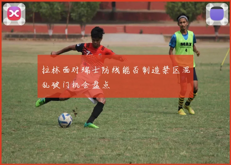 拉林面对瑞士防线能否制造禁区混乱破门机会盘点