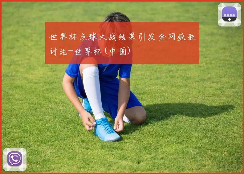 世界杯点球大战结果引发全网疯狂讨论-世界杯(中国)