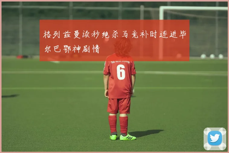 格列兹曼读秒绝杀马竞补时连进毕尔巴鄂神剧情