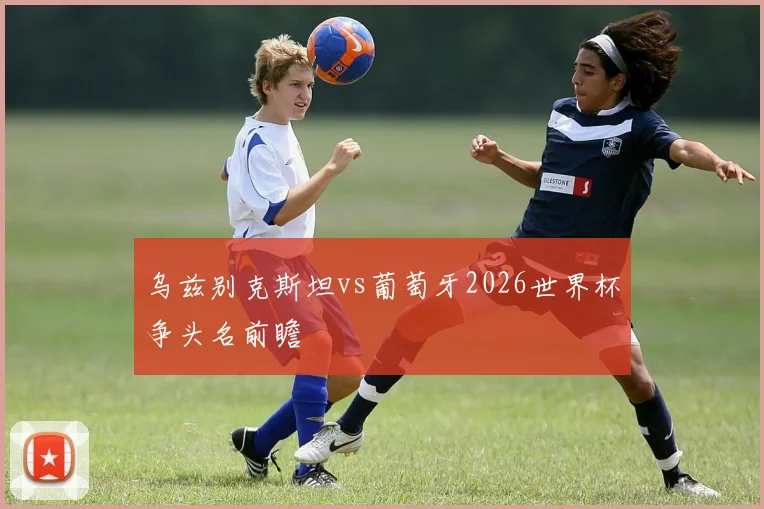 乌兹别克斯坦vs葡萄牙2026世界杯争头名前瞻