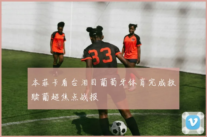 本菲卡看台泪目葡萄牙体育完成救赎葡超焦点战报