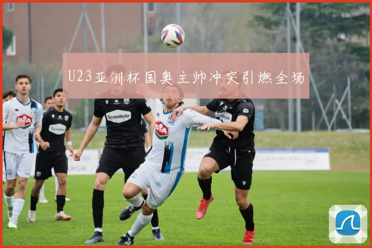 U23亚洲杯国奥主帅冲突引燃全场