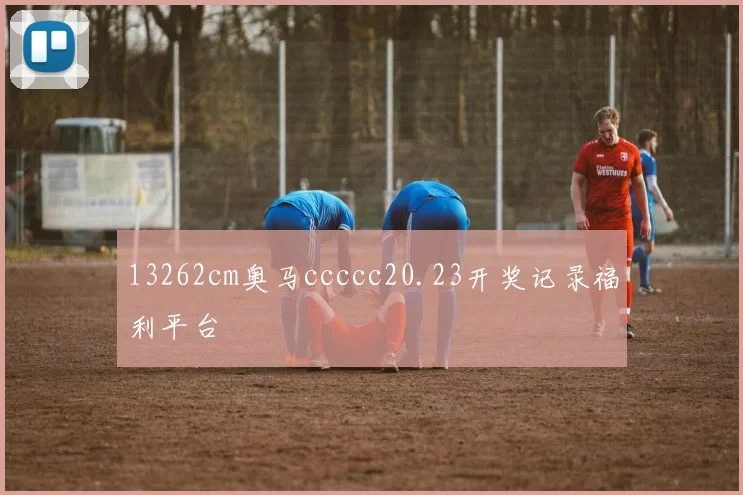 13262cm奥马ccccc20.23开奖记录福利平台