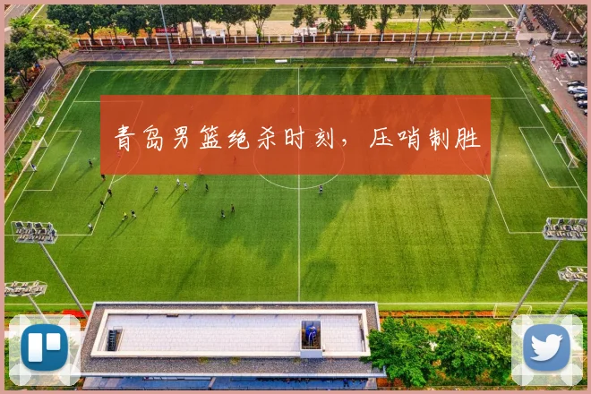 青岛男篮绝杀时刻，压哨制胜