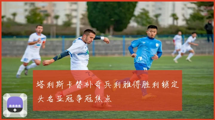 塔利斯卡替补奇兵利雅得胜利锁定头名亚冠争冠焦点