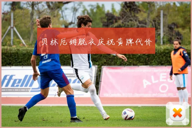 贝林厄姆脱衣庆祝黄牌代价