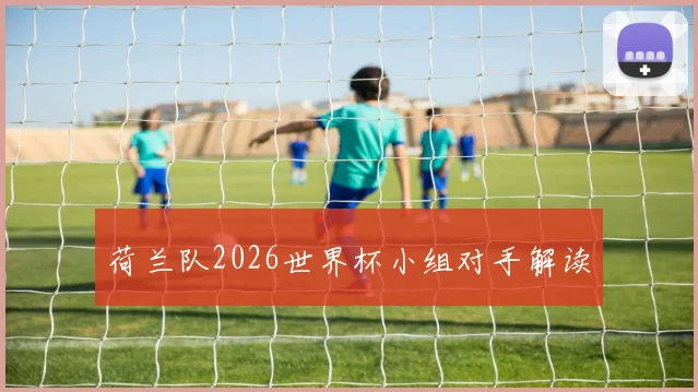 荷兰队2026世界杯小组对手解读