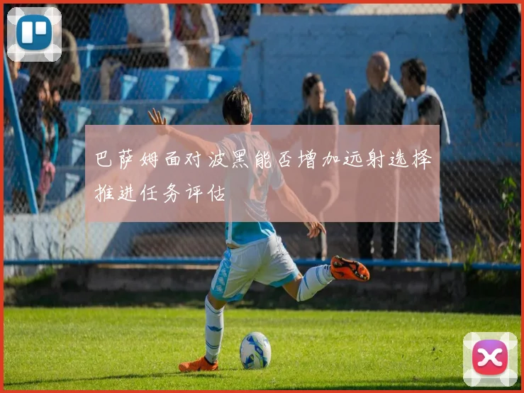 巴萨姆面对波黑能否增加远射选择推进任务评估