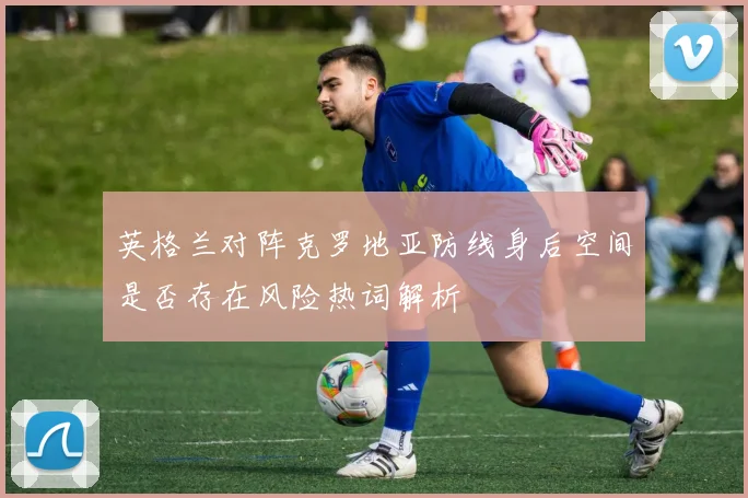 英格兰对阵克罗地亚防线身后空间是否存在风险热词解析