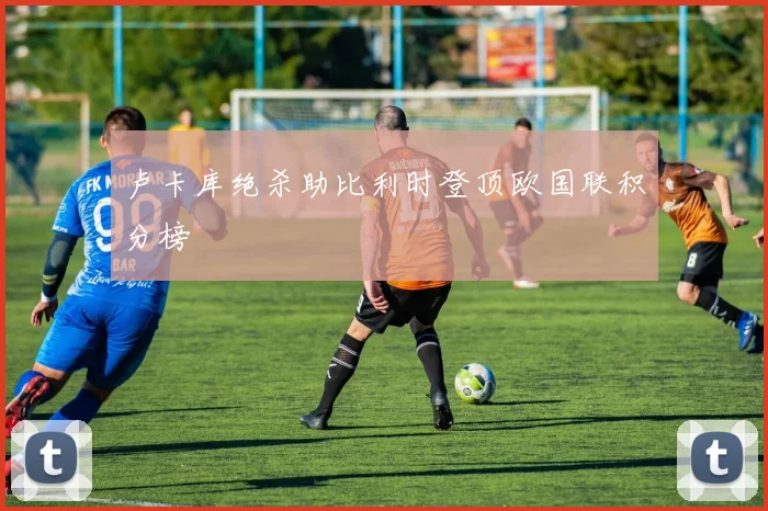 卢卡库绝杀助比利时登顶欧国联积分榜