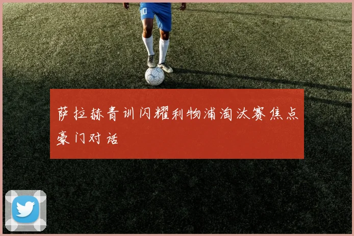 萨拉赫青训闪耀利物浦淘汰赛焦点豪门对话