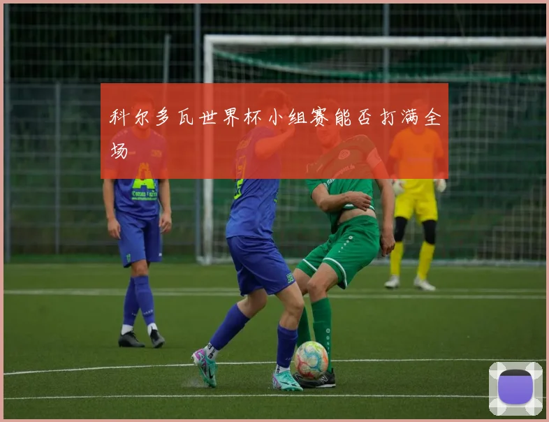 科尔多瓦世界杯小组赛能否打满全场