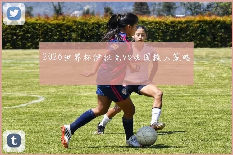 2026世界杯伊拉克vs法国换人策略