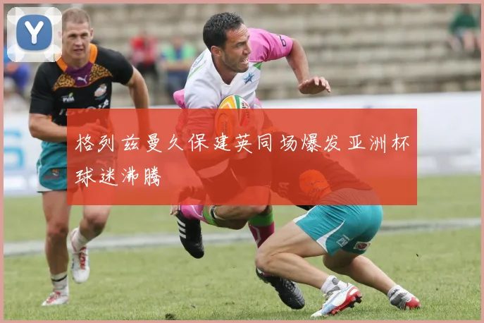格列兹曼久保建英同场爆发亚洲杯球迷沸腾
