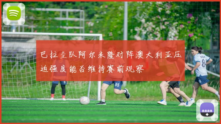巴拉圭队阿尔米隆对阵澳大利亚压迫强度能否维持赛前观察