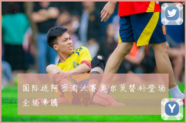 国际迈阿密淘汰赛奥尔莫替补登场全场沸腾