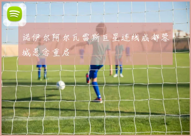 诺伊尔阿尔瓦雷斯巨星连线成都蓉城悬念重启