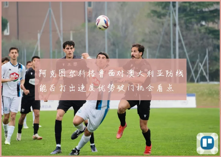 阿克图尔科格鲁面对澳大利亚防线能否打出速度优势破门机会看点
