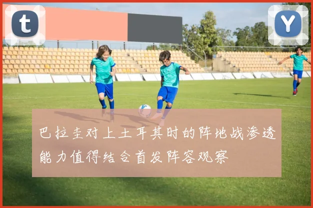 巴拉圭对上土耳其时的阵地战渗透能力值得结合首发阵容观察