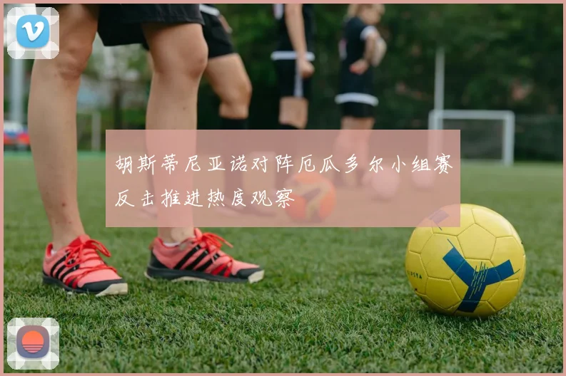 胡斯蒂尼亚诺对阵厄瓜多尔小组赛反击推进热度观察