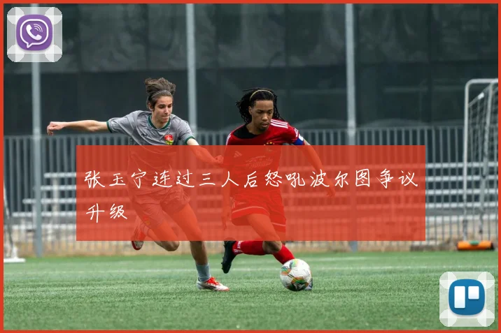 张玉宁连过三人后怒吼波尔图争议升级