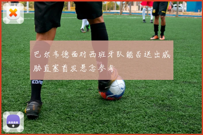 巴尔韦德面对西班牙队能否送出威胁直塞首发悬念参考