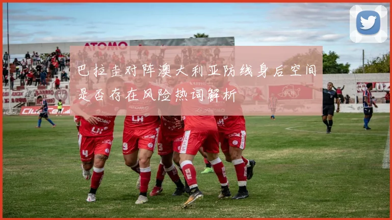 巴拉圭对阵澳大利亚防线身后空间是否存在风险热词解析