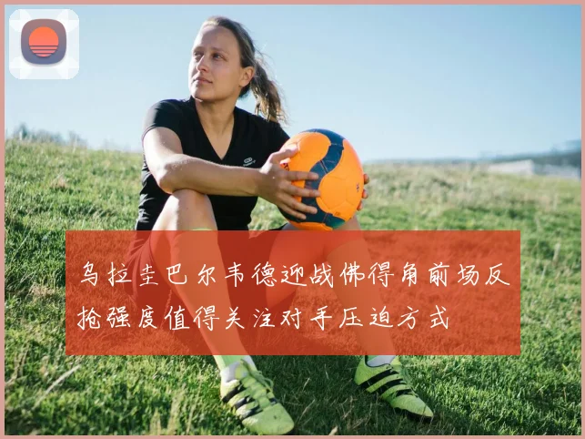 乌拉圭巴尔韦德迎战佛得角前场反抢强度值得关注对手压迫方式