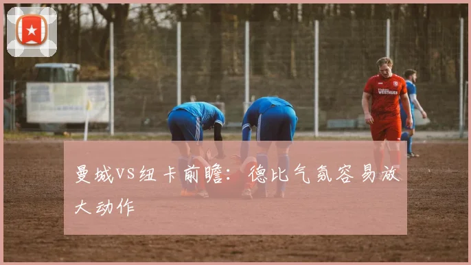 曼城vs纽卡前瞻:德比气氛容易放大动作