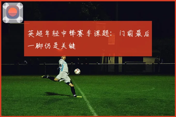 英超年轻中锋赛季课题：门前最后一脚仍是关键