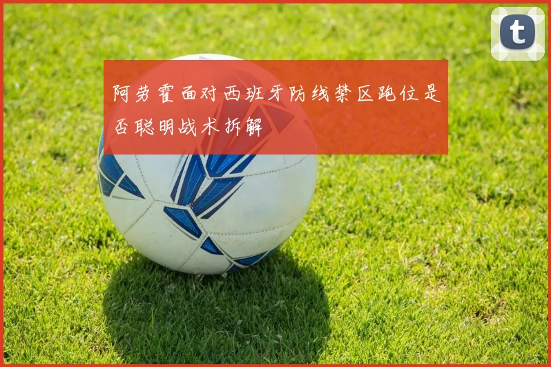 阿劳霍面对西班牙防线禁区跑位是否聪明战术拆解