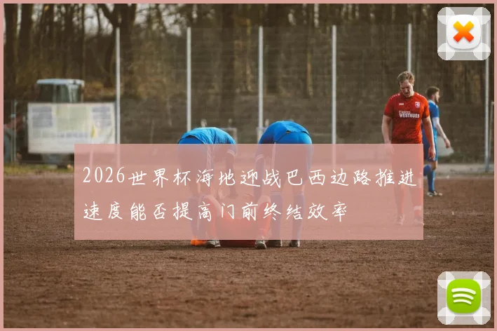 2026世界杯海地迎战巴西边路推进速度能否提高门前终结效率